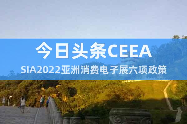 今日头条CEEASIA2022亚洲消费电子展六项政策助力参展