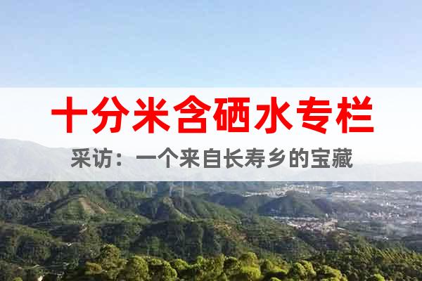 十分米含硒水專欄采訪：一個(gè)來(lái)自長(zhǎng)壽鄉(xiāng)的寶藏