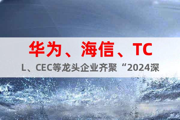 华为、海信、TCL、CEC等企业齐聚“2024深圳电子展会”