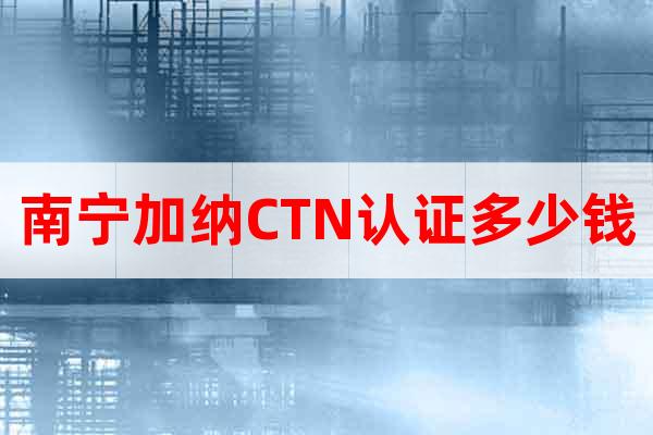 南寧加納CTN認證多少錢
