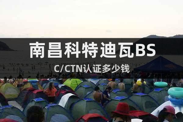 南昌科特迪瓦BSC/CTN認證多少錢