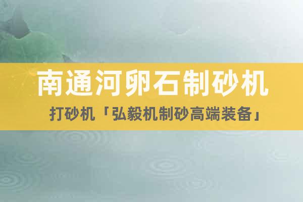 南通河卵石制砂機(jī) 打砂機(jī)「弘毅機(jī)制砂高端裝備」