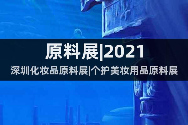 原料展|2021深圳化妆品原料展|个护美妆用品原料展(7月)