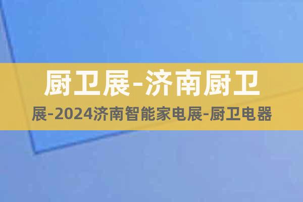 厨卫展-济南厨卫展-2024济南智能家电展-厨卫电器展览会