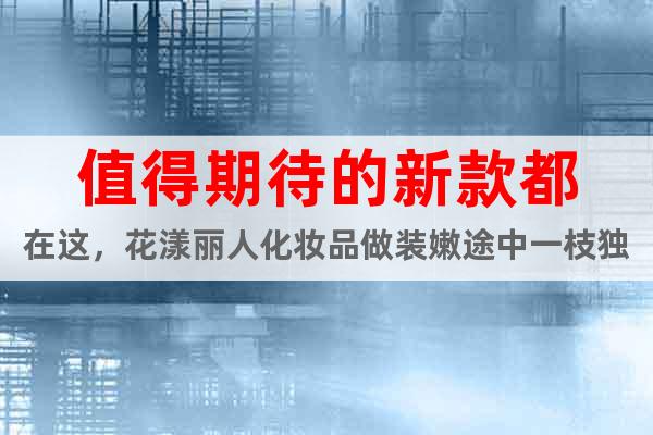 值得期待的新款都在這，花漾麗人化妝品做裝嫩途中一枝獨(dú)秀