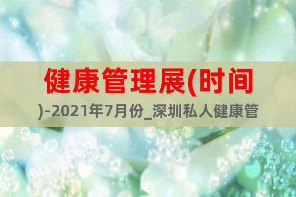 健康管理展(時間)-2021年7月份_深圳私人健康管理展覽會