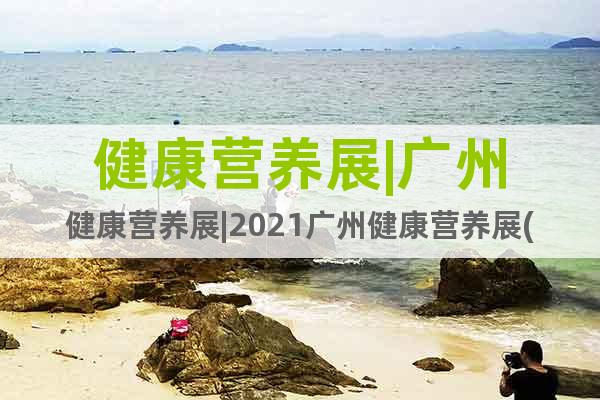 健康营养展|广州健康营养展|2021广州健康营养展(时间)