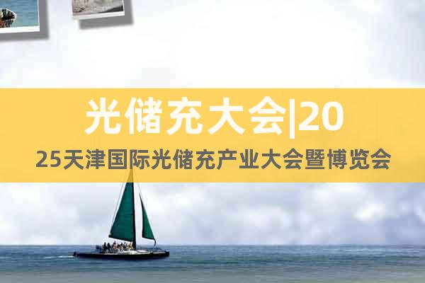 光儲(chǔ)充大會(huì)|2025天津國際光儲(chǔ)充產(chǎn)業(yè)大會(huì)暨博覽會(huì)