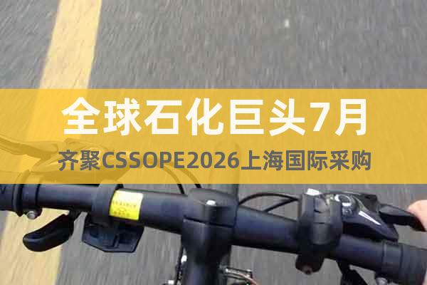 全球石化巨頭7月齊聚CSSOPE2026上海國際采購峰會