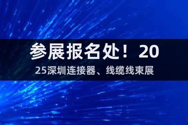 參展報名處!2025深圳連接器、線纜線束展