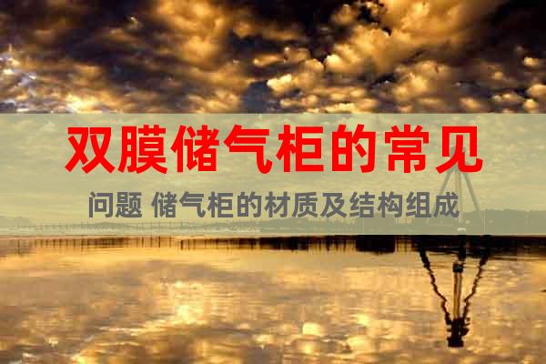 雙膜儲(chǔ)氣柜的常見(jiàn)問(wèn)題 儲(chǔ)氣柜的材質(zhì)及結(jié)構(gòu)組成