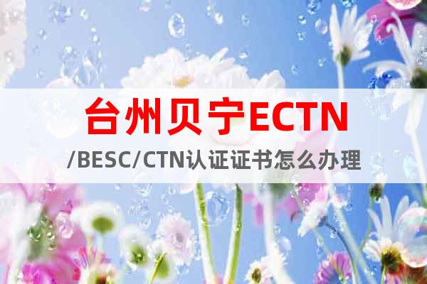 台州贝宁ECTN/BESC/CTN认证证书怎么办理