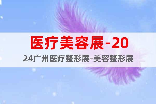医疗美容展-2024广州医疗整形展-美容整形展