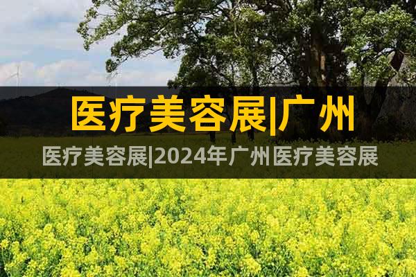 醫(yī)療美容展|廣州醫(yī)療美容展|2024年廣州醫(yī)療美容展