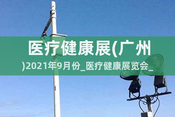 醫(yī)療健康展(廣州)2021年9月份_醫(yī)療健康展覽會(huì)_展位預(yù)訂