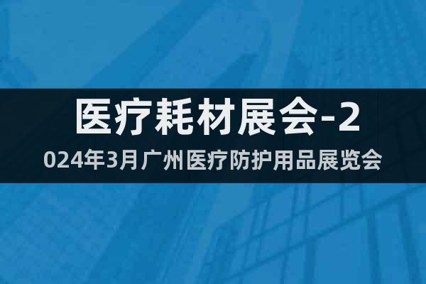 医疗耗材展会-2024年3月广州医疗防护用品展览会