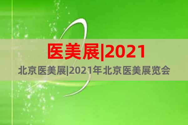 医美展|2021北京医美展|2021年北京医美展览会