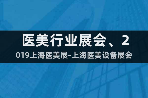 醫(yī)美行業(yè)展會、2019上海醫(yī)美展-上海醫(yī)美設(shè)備展會