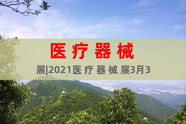 醫(yī) 療 器 械 展|2021醫(yī) 療 器 械 展3月31日舉辦
