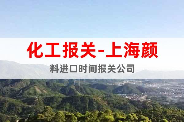 化工報關-上海顏料進口時間報關公司