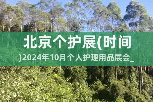 北京個(gè)護(hù)展(時(shí)間)2024年10月個(gè)人護(hù)理用品展會(huì)_報(bào)名入口