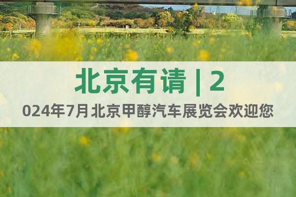 北京有请 | 2024年7月北京甲醇汽车展览会欢迎您到来