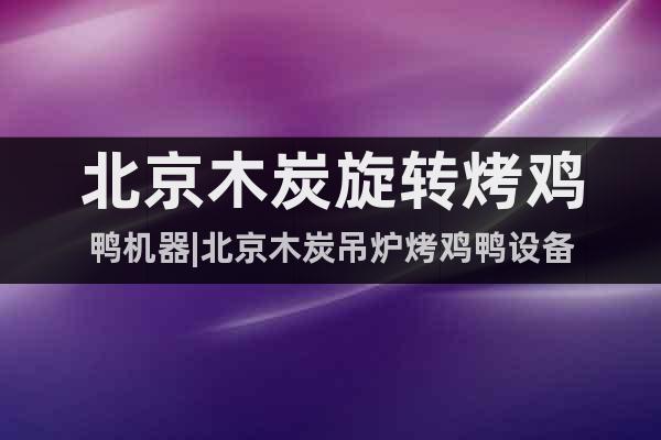 北京木炭旋轉(zhuǎn)烤雞鴨機器|北京木炭吊爐烤雞鴨設(shè)備