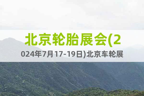 北京轮胎展会(2024年7月17-19日)北京车轮展览会