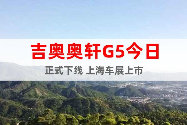 吉奥奥轩G5今日正式下线 上海车展上市