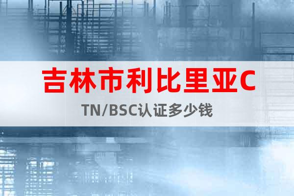 吉林市利比里亞CTN/BSC認(rèn)證多少錢