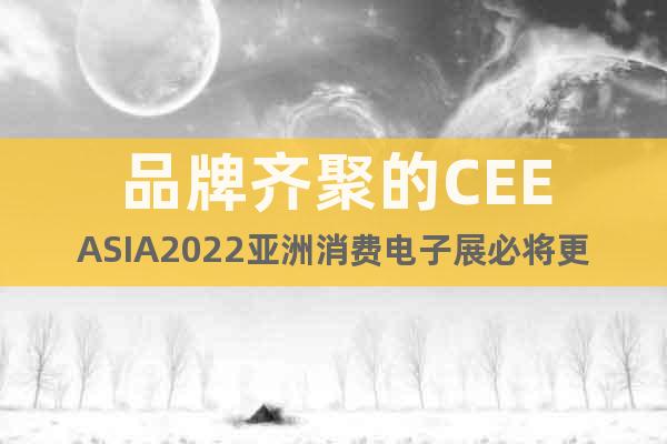 品牌齐聚的CEEASIA2022亚洲消费电子展必将更加精彩