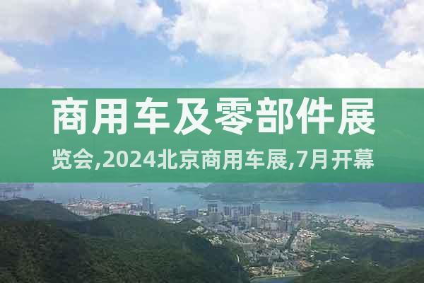 商用车及零部件展览会,2024北京商用车展,7月开幕详情