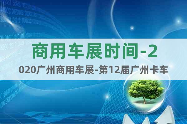商用车展时间-2020广州商用车展-第12届广州卡车展会