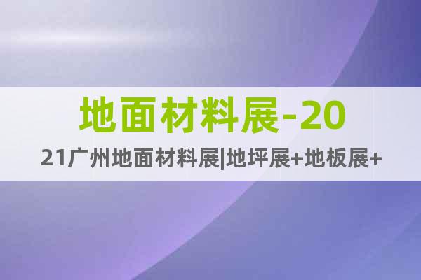 地面材料展-2021廣州地面材料展|地坪展+地板展+地毯展會