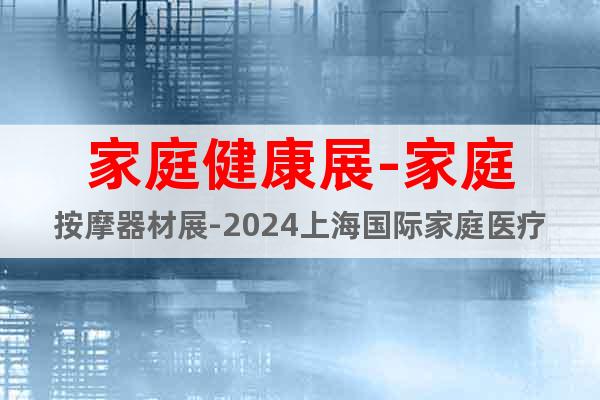 家庭健康展-家庭按摩器材展-2024上海国际家庭医疗用品展