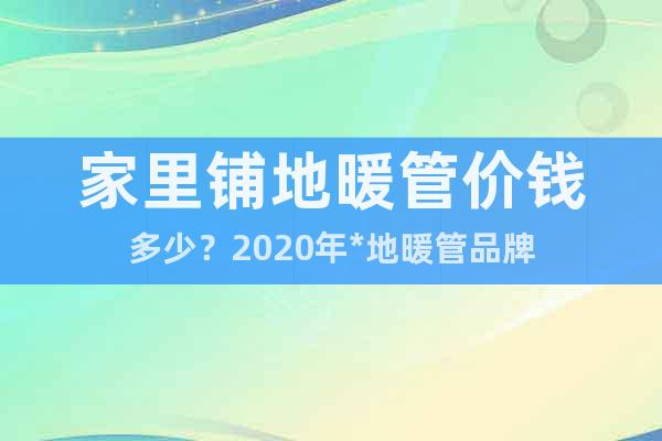 家里鋪地暖管價(jià)錢多少？2020年*地暖管品牌