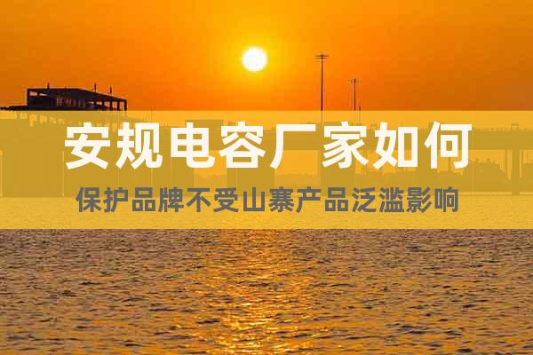 安規(guī)電容廠家如何保護(hù)品牌不受山寨產(chǎn)品泛濫影響