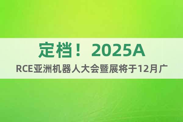定檔！2025ARCE亞洲機器人大會暨展將于12月廣州舉辦