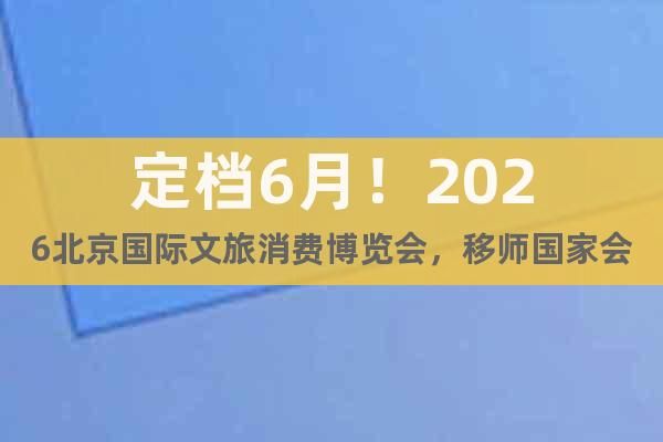 定檔6月！2026北京國際文旅消費博覽會，移師國家會議中心