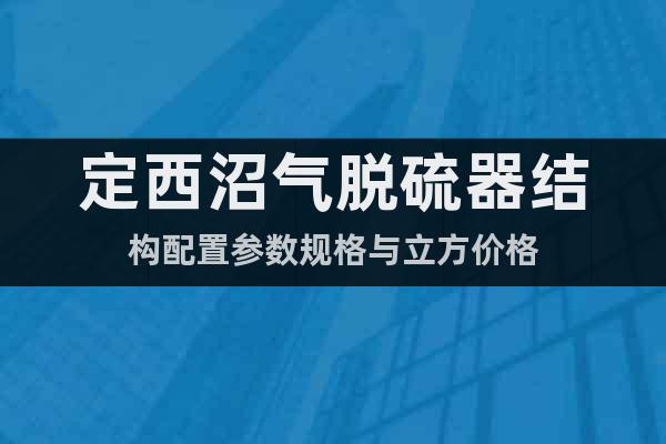 定西沼氣脫硫器結(jié)構(gòu)配置參數(shù)規(guī)格與立方價(jià)格
