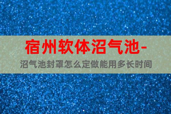 宿州軟體沼氣池-沼氣池封罩怎么定做能用多長(zhǎng)時(shí)間