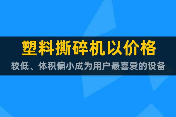 塑料撕碎機(jī)以價(jià)格較低、體積偏小成為用戶最喜愛的設(shè)備