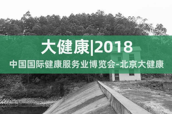 大健康|2018中國國際健康服務業博覽會-北京大健康產業展