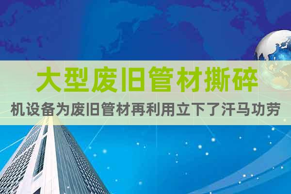 大型廢舊管材撕碎機(jī)設(shè)備為廢舊管材再利用立下了汗馬功勞