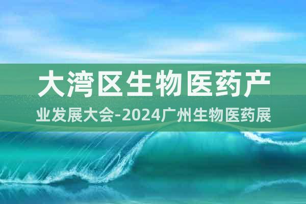 大湾区生物医药产业发展大会-2024广州生物医药展