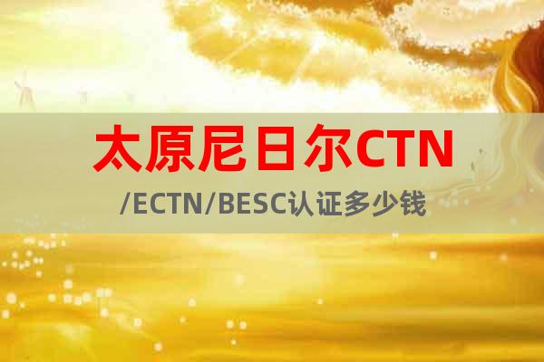 太原尼日尔CTN/ECTN/BESC认证多少钱