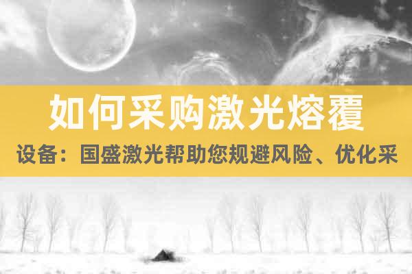 如何采購(gòu)激光熔覆設(shè)備：國(guó)盛激光幫助您規(guī)避風(fēng)險(xiǎn)、優(yōu)化采購(gòu)決策