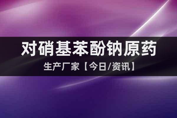 對硝基苯酚鈉原藥生產(chǎn)廠家【今日/資訊】