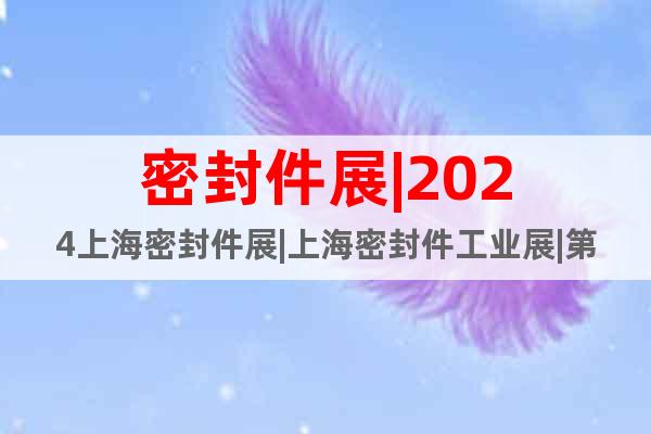 密封件展|2024上海密封件展|上海密封件工业展|第10届