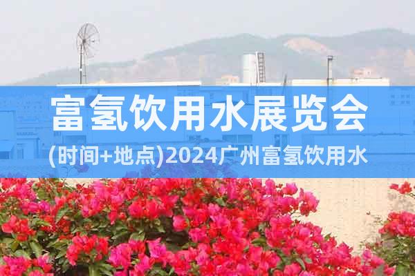 富氢饮用水展览会(时间+地点)2024广州富氢饮用水展会